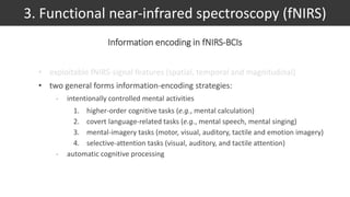 • exploitable fNIRS-signal features (spatial, temporal and magnitudinal)
• two general forms information-encoding strategies:
- intentionally controlled mental activities
1. higher-order cognitive tasks (e.g., mental calculation)
2. covert language-related tasks (e.g., mental speech, mental singing)
3. mental-imagery tasks (motor, visual, auditory, tactile and emotion imagery)
4. selective-attention tasks (visual, auditory, and tactile attention)
- automatic cognitive processing
3. Functional near-infrared spectroscopy (fNIRS)
Information encoding in fNIRS-BCIs
 