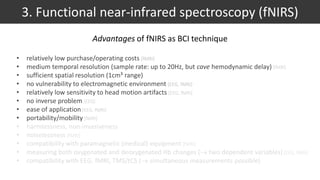 • relatively low purchase/operating costs [fMRI]
• medium temporal resolution (sample rate: up to 20Hz, but cave hemodynamic delay) [fMRI]
• sufficient spatial resolution (1cm³ range)
• no vulnerability to electromagnetic environment [EEG, fMRI]
• relatively low sensitivity to head motion artifacts [EEG, fMRI]
• no inverse problem [EEG]
• ease of application [EEG, fMRI]
• portability/mobility [fMRI]
• harmlessness, non-invasiveness
• noiselessness [fMRI]
• compatibility with paramagnetic (medical) equipment [fMRI]
• measuring both oxygenated and deoxygenated Hb changes ( two dependent variables) [EEG, fMRI]
• compatibility with EEG, fMRI, TMS/tCS ( simultaneous measurements possible)
3. Functional near-infrared spectroscopy (fNIRS)
Advantages of fNIRS as BCI technique
 
