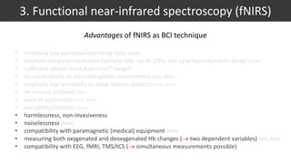 • relatively low purchase/operating costs [fMRI]
• medium temporal resolution (sample rate: up to 20Hz, but cave hemodynamic delay) [fMRI]
• sufficient spatial resolution (1cm³ range)
• no vulnerability to electromagnetic environment [EEG, fMRI]
• relatively low sensitivity to head motion artifacts [EEG, fMRI]
• no inverse problem [EEG]
• ease of application [EEG, fMRI]
• portability/mobility [fMRI]
• harmlessness, non-invasiveness
• noiselessness [fMRI]
• compatibility with paramagnetic (medical) equipment [fMRI]
• measuring both oxygenated and deoxygenated Hb changes ( two dependent variables) [EEG, fMRI]
• compatibility with EEG, fMRI, TMS/tCS ( simultaneous measurements possible)
3. Functional near-infrared spectroscopy (fNIRS)
Advantages of fNIRS as BCI technique
 