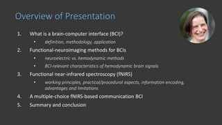 1. What is a brain-computer interface (BCI)?
• definition, methodology, application
2. Functional-neuroimaging methods for BCIs
• neuroelectric vs. hemodynamic methods
• BCI-relevant characteristics of hemodynamic brain signals
3. Functional near-infrared spectroscopy (fNIRS)
• working principles, practical/procedural aspects, information encoding,
advantages and limitations
4. A multiple-choice fNIRS-based communication BCI
5. Summary and conclusion
Overview of Presentation
 