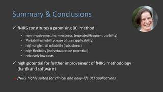 ✓ fNIRS constitutes a promising BCI method
• non-invasiveness, harmlessness, (repeated/frequent usability)
• Portability/mobility, ease of use (applicability)
• high-single trial reliability (robustness)
• high flexibility (individualization potential )
• relatively low costs
✓ high potential for further improvement of fNIRS methodology
(hard- and software)
 fNIRS highly suited for clinical and daily-life BCI applications
Summary & Conclusions
 