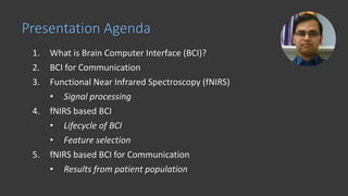 1. What is Brain Computer Interface (BCI)?
2. BCI for Communication
3. Functional Near Infrared Spectroscopy (fNIRS)
• Signal processing
4. fNIRS based BCI
• Lifecycle of BCI
• Feature selection
5. fNIRS based BCI for Communication
• Results from patient population
Presentation Agenda
 