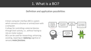 1. What is a BCI?
Definition and application possibilities
A brain-computer interface (BCI) is system
which connects a (human or animal) brain with
a computer.
It allows for controlling a external devices
through brain activity, i.e., without having to
rely on motor output.
BCIs can be used for researching, enhancing,
assisting, repairing or replacing cognitive or
sensory-motor functions.
 