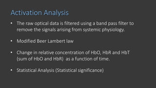 Activation Analysis
• The raw optical data is filtered using a band pass filter to
remove the signals arising from systemic physiology.
• Modified Beer Lambert law
• Change in relative concentration of HbO, HbR and HbT
(sum of HbO and HbR) as a function of time.
• Statistical Analysis (Statistical significance)
 