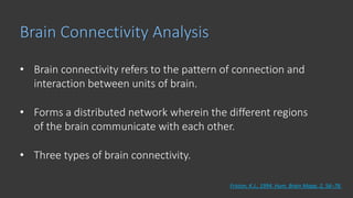 Brain Connectivity Analysis
• Brain connectivity refers to the pattern of connection and
interaction between units of brain.
• Forms a distributed network wherein the different regions
of the brain communicate with each other.
• Three types of brain connectivity.
Friston, K.J., 1994. Hum. Brain Mapp. 2, 56–78.
 