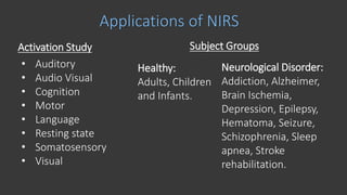 Applications of NIRS
Activation Study
• Auditory
• Audio Visual
• Cognition
• Motor
• Language
• Resting state
• Somatosensory
• Visual
Healthy:
Adults, Children
and Infants.
Neurological Disorder:
Addiction, Alzheimer,
Brain Ischemia,
Depression, Epilepsy,
Hematoma, Seizure,
Schizophrenia, Sleep
apnea, Stroke
rehabilitation.
Subject Groups
 