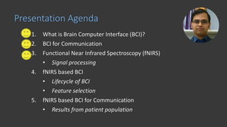 1. What is Brain Computer Interface (BCI)?
2. BCI for Communication
3. Functional Near Infrared Spectroscopy (fNIRS)
• Signal processing
4. fNIRS based BCI
• Lifecycle of BCI
• Feature selection
5. fNIRS based BCI for Communication
• Results from patient population
Presentation Agenda
 