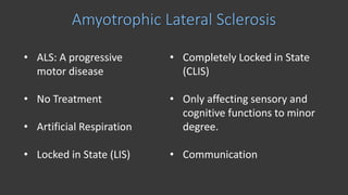Amyotrophic Lateral Sclerosis
• ALS: A progressive
motor disease
• No Treatment
• Artificial Respiration
• Locked in State (LIS)
• Completely Locked in State
(CLIS)
• Only affecting sensory and
cognitive functions to minor
degree.
• Communication
 