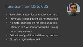 • Several techniques for communication in LIS.
• Previously trained patient did not transition.
• No motor channels left for communication.
• Patient in CLIS without previous BCI training
• No techniques work.
• Extinction of goal directed thinking proposed.
• Circadian rhythm disrupted.
Transition from LIS to CLIS
 