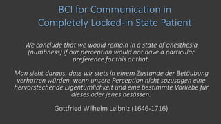 BCI for Communication in
Completely Locked-in State Patient
We conclude that we would remain in a state of anesthesia
(numbness) if our perception would not have a particular
preference for this or that.
Man sieht daraus, dass wir stets in einem Zustande der Betäubung
verharren würden, wenn unsere Perception nicht sozusagen eine
hervorstechende Eigentümlichkeit und eine bestimmte Vorliebe für
dieses oder jenes besässen.
Gottfried Wilhelm Leibniz (1646-1716)
 