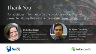 Thank You
Dr. Bettina Sorger,
Assistant Professor,
Dept. of Cognitive Neuroscience
Maastricht University
b.sorger@maastrichtuniversity.nl
Dr. Ujwal Chaudhary,
Research Group Leader,
Institute of Medical Psychology,
University of Tübingen
uchau001@fiu.edu
For additional information on the products and applications
presented during this webinar please visit www.nirx.net
 