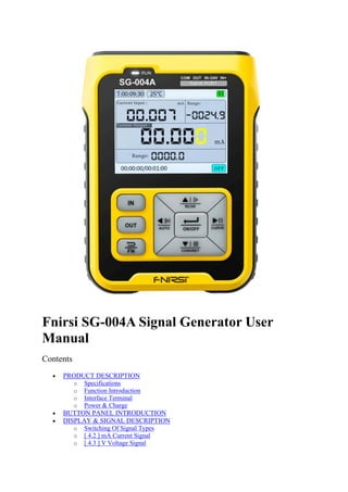 Fnirsi SG-004A Signal Generator User
Manual
Contents
• PRODUCT DESCRIPTION
o Specifications
o Function Introduction
o Interface Terminal
o Power & Charge
• BUTTON PANEL INTRODUCTION
• DISPLAY & SIGNAL DESCRIPTION
o Switching Of Signal Types
o [ 4.2 ] mA Current Signal
o [ 4.3 ] V Voltage Signal
 