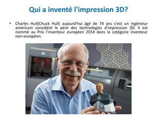 Qui a inventé l'impression 3D?
• Charles Hull(Chuck Hull) aujourd'hui âgé de 74 ans c'est un ingénieur
américain considéré le père des technologies d'impression 3D. Il est
nommé au Prix l'inventeur européen 2014 dans la catégorie inventeur
non-européen.
 