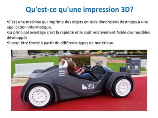 Qu'est-ce qu'une impression 3D?
•C'est une machine qui imprime des objets en trois dimensions destinées à une
application informatique.
•La principal avantage c'est la rapidité et le coût relativement faible des modèles
développés.
•Il peut être formé à partir de différents types de matériaux.
 