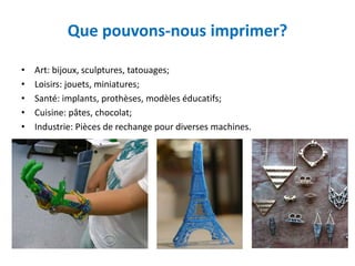 Que pouvons-nous imprimer?
• Art: bijoux, sculptures, tatouages;
• Loisirs: jouets, miniatures;
• Santé: implants, prothèses, modèles éducatifs;
• Cuisine: pâtes, chocolat;
• Industrie: Pièces de rechange pour diverses machines.
 
