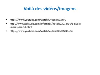 Voilà des vidéos/imagens
• https://www.youtube.com/watch?v=c65xJv9aYPU
• http://www.techtudo.com.br/artigos/noticia/2012/01/o-que-e-
impressora-3d.html
• https://www.youtube.com/watch?v=daioWlkH7ZI#t=34
 