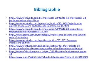 Bibliographie
• http://www.tecmundo.com.br/impressora-3d/40248-13-impressoras-3d-
ja-disponiveis-no-brasil.htm
• http://www.techtudo.com.br/noticias/noticia/2013/08/veja-lista-de-
objetos-criados-com-perfeicao-por-impressoras-3d.html
• http://www.tecmundo.com.br/impressora-3d/39647-20-perguntas-e-
respostas-sobre-impressoras-3d.htm
• http://www.gadoo.com.br/tecnologia/impressoras-3d-para-que-servem-
como-funcionam/
• http://www.techtudo.com.br/artigos/noticia/2012/01/o-que-e-
impressora-3d.html
• http://www.techtudo.com.br/noticias/noticia/2014/04/projeto-de-
impressora-3d-de-baixo-custo-arrecada-us-1-milhao-em-um-dia.html
• http://www.oficinadanet.com.br/post/11352-como-funciona-impressao-
3d
• http://www.jn.pt/PaginaInicial/Mundo/Interior.aspx?content_id=3203029
 