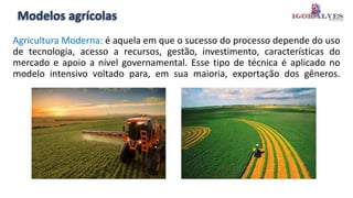 Modelos agrícolas
Agricultura Moderna: é aquela em que o sucesso do processo depende do uso
de tecnologia, acesso a recursos, gestão, investimento, características do
mercado e apoio a nível governamental. Esse tipo de técnica é aplicado no
modelo intensivo voltado para, em sua maioria, exportação dos gêneros.
 