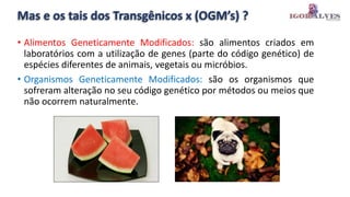 Mas e os tais dos Transgênicos x (OGM’s) ?
• Alimentos Geneticamente Modificados: são alimentos criados em
laboratórios com a utilização de genes (parte do código genético) de
espécies diferentes de animais, vegetais ou micróbios.
• Organismos Geneticamente Modificados: são os organismos que
sofreram alteração no seu código genético por métodos ou meios que
não ocorrem naturalmente.
 