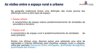As visões entre o espaço rural e urbano
Na geografia tradicional temos uma definição não muito precisa das
diferenças entre os dois tipos de espaço:
• Espaço urbano
A característica do espaço urbano predominantemente de atividades do
secundário e terciário.
• Espaço rural
A característica do espaço rural é predominantemente de atividades do
setor primário.
Porém, nos últimos anos, diversos países vem adotando uma série de
legislações e critérios diferentes para classificar espaços rurais e urbanos,
como por exemplo: Estruturas físicas interligadas, quantidade demográfica,
proximidade dos imóveis...
 