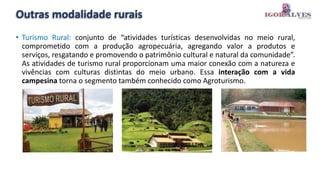 Outras modalidade rurais
• Turismo Rural: conjunto de “atividades turísticas desenvolvidas no meio rural,
comprometido com a produção agropecuária, agregando valor a produtos e
serviços, resgatando e promovendo o patrimônio cultural e natural da comunidade”.
As atividades de turismo rural proporcionam uma maior conexão com a natureza e
vivências com culturas distintas do meio urbano. Essa interação com a vida
campesina torna o segmento também conhecido como Agroturismo.
 
