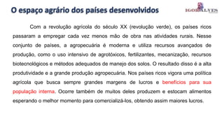O espaço agrário dos países desenvolvidos
Com a revolução agrícola do século XX (revolução verde), os países ricos
passaram a empregar cada vez menos mão de obra nas atividades rurais. Nesse
conjunto de países, a agropecuária é moderna e utiliza recursos avançados de
produção, como o uso intensivo de agrotóxicos, fertilizantes, mecanização, recursos
biotecnológicos e métodos adequados de manejo dos solos. O resultado disso é a alta
produtividade e a grande produção agropecuária. Nos países ricos vigora uma política
agrícola que busca sempre grandes margens de lucros e benefícios para sua
população interna. Ocorre também de muitos deles produzem e estocam alimentos
esperando o melhor momento para comercializá-los, obtendo assim maiores lucros.
 