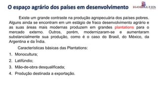 O espaço agrário dos países em desenvolvimento
Existe um grande contraste na produção agropecuária dos países pobres.
Alguns ainda se encontram em um estágio de fraco desenvolvimento agrário e
as suas áreas mais modernas produzem em grandes plantations para o
mercado externo. Outros, porém, modernizaram-se e aumentaram
substancialmente sua produção, como é o caso do Brasil, do México, da
Argentina e da Índia.
Características básicas das Plantations:
1. Monocultura;
2. Latifúndio;
3. Mão-de-obra desqualificada;
4. Produção destinada a exportação.
 