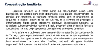 Concentração fundiária:
Estrutura fundiária é a forma como as propriedades rurais estão
distribuídas, de acordo com suas dimensões. Nos países desenvolvidos da
Europa, por exemplo, a estrutura fundiária conta com o predomínio de
pequenas e médias propriedades policultoras, lá o controle da produção é
extremamente rígido sendo impossível promover especulação fundiária. Já
os países subdesenvolvidos como o Brasil, possuem uma estrutura fundiária
concentrada na mão de proprietários com grandes extensões de terras.
Não existe um problema propriamente dito na questão da concentração
de Terras, o grande problema está na ociosidade das terras que é proibido por
lei no Brasil, isso gera aumento do preço dos alimentos e por consequência
desabastecimento na mesa das famílias, deixando de gerar também
pagamento de impostos com exportação e venda para o mercado interno.
 