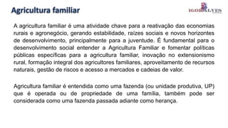 Agricultura familiar
A agricultura familiar é uma atividade chave para a reativação das economias
rurais e agronegócio, gerando estabilidade, raízes sociais e novos horizontes
de desenvolvimento, principalmente para a juventude. É fundamental para o
desenvolvimento social entender a Agricultura Familiar e fomentar políticas
públicas específicas para a agricultura familiar, inovação no extensionismo
rural, formação integral dos agricultores familiares, aproveitamento de recursos
naturais, gestão de riscos e acesso a mercados e cadeias de valor.
Agricultura familiar é entendida como uma fazenda (ou unidade produtiva, UP)
que é operada ou de propriedade de uma família, também pode ser
considerada como uma fazenda passada adiante como herança.
 