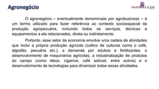 Agronegócio
O agronegócio – eventualmente denominado por agrobusiness – é
um termo utilizado para fazer referência ao contexto socioespacial da
produção agropecuária, incluindo todos os serviços, técnicas e
equipamentos a ela relacionados, direta ou indiretamente.
Portanto, esse setor da economia envolve uma cadeia de atividades
que inclui a própria produção agrícola (cultivo de culturas como o café,
algodão, pecuária etc.), a demanda por adubos e fertilizantes, o
desenvolvimento de maquinários agrícolas, a industrialização de produtos
do campo (como óleos, cigarros, café solúvel, entre outros) e o
desenvolvimento de tecnologias para dinamizar todas essas atividades.
 