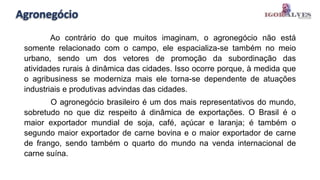 Agronegócio
Ao contrário do que muitos imaginam, o agronegócio não está
somente relacionado com o campo, ele espacializa-se também no meio
urbano, sendo um dos vetores de promoção da subordinação das
atividades rurais à dinâmica das cidades. Isso ocorre porque, à medida que
o agribusiness se moderniza mais ele torna-se dependente de atuações
industriais e produtivas advindas das cidades.
O agronegócio brasileiro é um dos mais representativos do mundo,
sobretudo no que diz respeito à dinâmica de exportações. O Brasil é o
maior exportador mundial de soja, café, açúcar e laranja; é também o
segundo maior exportador de carne bovina e o maior exportador de carne
de frango, sendo também o quarto do mundo na venda internacional de
carne suína.
 