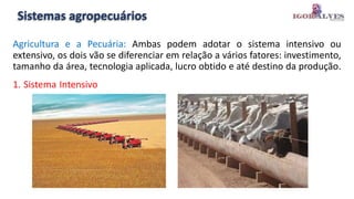Sistemas agropecuários
Agricultura e a Pecuária: Ambas podem adotar o sistema intensivo ou
extensivo, os dois vão se diferenciar em relação a vários fatores: investimento,
tamanho da área, tecnologia aplicada, lucro obtido e até destino da produção.
1. Sistema Intensivo
 