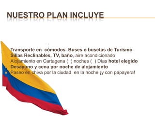 Nuestro plan incluyeTransporte en  cómodos  Buses o busetas de TurismoSillas Reclinables, TV, baño, aire acondicionadoAlojamiento en Cartagena (  ) noches (  ) Días hotel elegidoDesayuno y cena por noche de alojamientoPaseo en chiva por la ciudad, en la noche ¡y con papayera!