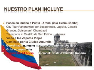 Nuestro plan incluyePaseo en lancha a Punta –Arena  (isla Tierra-Bomba)City Tour Panorámico por Bocagrande, Laguito, CastilloGrande, Getsemaní, ChambacúTransporte al Castillo de San Felipe de BarajaVisita a los Zapatos ViejosCaminata por la Ciudad AmuralladaCoordinación, noche de Discoteca (no incluye licor)Guía acompañanteSeguro las 24 horas.    Opcional: Castillo Islas del Rosario