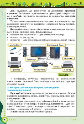 Дані надходять до ком п’ютера за допомогою пристроїв
введення. Потім вони опрацьовуються процесором і зберігають­
ся в пам’яті. Результати виводяться за допомогою пристроїв
виведення.
Ти вже знаєш, що до основних складових стаціонарного пер­
сонального ком п’ютера належать: системний блок, монітор,
клавіатура, миша.
За потреби до системного блока ком п’ютера можуть приєдну­
вати й ін ш і пристрої (мал. 23), наприклад:
• колонки або навуш ники — для відтворення звуку;
• принтер — для друку;
• проектор — для демонстрації зображення на великий екран.
Мал. 23
У ноутбуках, нетбуках, планшетних чи киш енькових
ком п’ютерах системний блок, монітор, а часто й ін ш і пристрої
об’єднані в один.
2. Які пристрої використовують для введення
та виведення даних?
Пристрої введення призначені для введення даних. До них
належать клавіатура, миша, джойстик, сканер, мікрофон, веб­
камера (мал. 24).
Ц І пристрої автоматизують інформаційний процес переда­
вання даних до ком п’ютера. Наприклад, клавіатура — для чис­
лових і текстових даних, сканер — текстових і графічних, м і­
крофон — звукових, веб-камера — відеоданих.
Миша є вказівним пристроєм введення.
Сканер
Колонки
Клавіатура
Миша
Системний блок
 