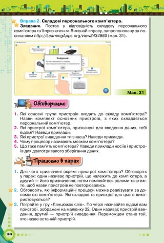 Вправа 2. Складові персонального комп’ютера.
Завдання. Постав у відповідність складову персонального
комп’ютера та її призначення. Виконай вправу запропоновану за по­
силанням http://LearningApps.org/view2434860 (мал. 31).
1*4№*4ЕМІІІ
Мал. 31
Одіго&орюбмо
1.
2 .
3.
4.
5.
Які основні групи пристроїв входять до складу комп’ютера?
Назви комплект основних пристроїв, з яких складається
персональний комп’ютер.
Які пристрої комп’ютера, призначені для введення даних, тобі
відомі? Наведи приклади.
Які пристрої виведення ти знаєш? Наведи приклади.
Чому процесор називають мозком комп’ютера?
Що таке пам’ять комп’ютера? Наведи приклади носіїв і пристро­
їв для довготривалого зберігання даних.
'Працюємо Ь парах
1. Для чого призначені окремі пристрої комп’ютера? Обговоріть
у парах: один називає пристрій, що належить до комп’ютера, а
другий — його призначення; потім поміняйтеся ролями та стеж­
те, щоб назви пристроїв не повторювались.
и /2 . Обговоріть, які інформаційні процеси можна реалізувати за до­
помогою комп’ютера. Які складові та пристрої для цього вико­
ристовуються?
и /3 - Пограйте у гру «Ланцюжок слів». По черзі називайте відомі вам
пристрої, зображені на малюнку 32. Один називає пристрій вве­
дення, другий — пристрій виведення. Переможцем стане той,
хто назве останній пристрій.
 