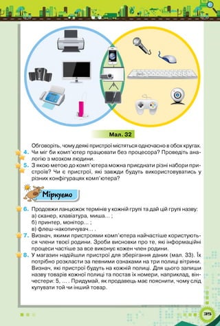 Мал. 32
Обговоріть, чому деякі пристрої містяться одночасно в обох кругах.
« 4. Чи міг би комп’ютер працювати без процесора? Проведіть ана­
логію з мозком людини.
0 5. З якою метою до комп’ютера можна приєднати різні набори при­
строїв? Чи є пристрої, які завжди будуть використовуватись у
різних конфігурацях комп’ютера?
^ Міркуємо
_ 6. Продовжи ланцюжок термінів у кожній групі та дай цій групі назву:
а) сканер, клавіатура, миша... ;
б) принтер, монітор... ;
в) флеш-накопичувач... .
_ 7. Визнач, якими пристроями комп’ютера найчастіше користують­
ся члени твоєї родини. Зроби висновки про те, які інформаційні
процеси частіше за все виконує кожен член родини.
^ 8. У магазин надійшли пристрої для зберігання даних (мал. 33). їх
потрібно розкласти за певними ознаками на три полиці вітрини.
Визнач, які пристрої будуть на кожній полиці. Для цього запиши
назву товарів кожної полиці та постав їх номери, наприклад, він­
честери: 5, ... . Придумай, як продавець має пояснити, чому слід
купувати той чи інший товар.
 