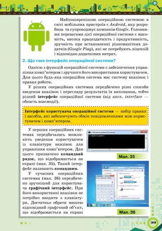 Найпоширенішою операційною системою в
світі мобільних пристроїв є Android, я ку розро­
била та супроводжує компанія Google. Головни­
ми перевагами цієї операційної системи є масо­
вість, висока працездатність і продуктивність,
зручність при встановленні різноманітних до­
датків (Google Play), я к і не потребують ліцензій
і відповідно додаткових витрат.
2. Що таке інтерфейс операційної системи?
Однією з ф ункцій операційної системи є забезпечення управ­
ління ком п’ютером і зручного його використання користувачем.
Для цього будь-яка операційна система має систему вказівок і
правил роботи.
У різних операційних системах передбачено різні способи
введення вказівок і перегляду результатів їх виконання, тобто
різний інтерфейс операційної системи (від англ. interface —
область взаємодії).
; Інтерфейс користувача операційної системи — набір правил
і засобів, я к і забезпечують обмін повідомленнями м іж корис-
; тувачем і ком п’ютером.
У перших операційних сис­
темах передбачалась можли­
вість уведення користувачем
із клавіатури вказівок для
управління ком п’ютером. Для
цього призначено командний
рядок, що відображається на
екрані (мал. 35). Такий інтер­
фейс називають командним.
У сучасних операційних
системах (мал. 36) передбаче­
но зручніш ий для користува­
ча графічний інтерфейс. При
його використанні вказівки не
потрібно вводити з клавіату­
ри. Достатньо обрати мишею
відповідний графічний об’єкт,
що відображається на екрані
 