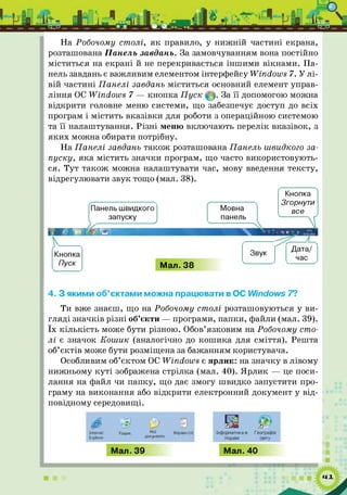 На Робочому столі, я к правило, у ниж ній частині екрана,
розташована Панель завдань. За замовчуванням вона постійно
міститься на екрані й не перекривається інш ими вікнами. Па­
нель завдань є важливим елементом інтерфейсу ~¥іпсІои>8 7. У л і­
вій частині Панелі завдань міститься основний елемент управ­
ління ОС Windows 7 — кнопка П уск © За її допомогою можна
відкрити головне меню системи, що забезпечує доступ до всіх
програм і містить вказівки для роботи з операційною системою
та її налаштування. Р ізні меню включають перелік вказівок, з
яки х можна обирати потрібну.
На Панелі завдань також розташована Панель швидкого за­
пуску, яка містить значки програм, що часто використовують­
ся. Тут також можна налаштувати час, мову введення тексту,
відрегулювати звук тощо (мал. 38).
Панель швидкого Мовна
запускуV ^ панель
ч 
Кнопка
Згорнути
все
Кнопка
Пуск Мал. 38
Звук
Дата/
час
4. З якими об’єктами можна працювати в ОС І/Zindows 7?
Ти вже знаєш, що на Робочому столі розташовуються у ви­
гляді значків різні об’єкти — програми, папки, файли (мал. 39).
їх кількість може бути різною. Обов’язковим на Робочому сто­
л і є значок Кош ик (аналогічно до кош ика для сміття). Решта
об’єктів може бути розміщена за бажанням користувача.
Особливим об’єктом ОС Windows є ярлик: на значку в лівому
нижньому ку т і зображена стрілка (мал. 40). Ярлик — це поси­
лання на файл чи папку, що дає змогу швидко запустити про­
граму на виконання або відкрити електронний документ у від­
повідному середовищі.
 