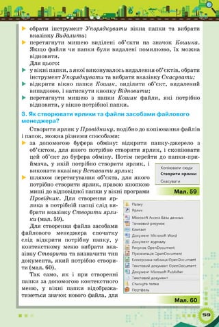 обрати інструмент Упорядкувати вікна папки та вибрати
вказівку Видалити;
перетягнути мишею виділені об’єкти на значок Кош ика.
Якщ о файли чи папки були видалені помилково, їх можна
відновити.
Для цього:
у в ікн і папки, з якої виконувалось видалення об’єктів, обрати
інструмент Упорядкувати та вибрати вказівку Скасувати;
відкрити вікно папки Кош ик, виділити об’єкт, видалений
випадково, і натиснути кн опку Відновити;
перетягнути мишею з папки Кош ик файли, я к і потрібно
відновити, у вікно потрібної папки.
3. Як створювати ярлики та файли засобами файлового
менеджера?
Створити ярлик у Провіднику, подібно до копіювання файлів
і папок, можна різними способами:
за допомогою буфера обміну: відкрити папку-джерело з
об’єктом, для якого потрібно створити ярлик, і скопіювати
цей об’єкт до буфера обміну. Потім перейти до папки-при-
ймача, у я кій потрібно створити ярлик, і
виконати вказівку Вставити ярлик;
шляхом перетягування об’єкта, для якого
потрібно створити ярлик, правою кнопкою
миш і до відповідної папки у в ікн і програми
Копіювати сюди
Створити ярлики
Скасувати
Мал. 59
Провідник. Для створення яр­
лика в потрібній папці слід ви­
брати вказівку Створити ярли­
ки (мал. 59).
Для створення файла засобами
файлового менеджера спочатку
слід відкрити потрібну папку, у
контекстному меню вибрати вка­
зівку Створити та визначити тип
документа, який потрібно створи­
ти (мал. 60).
Так само, я к і при створенні
папки за допомогою контекстного
меню, у в ікн і папки відобража­
тиметься значок нового файла, для
Е
®а)
кї
В
Папку
Ярлик
Microsoft Access tas j данны*
Точксвий рисумет
Конпкт
Документ Microsoh Word
Документ курнллу
Рисуно* Ope nOocu ment
Првлентащ» OpenDocument
Електромна таблиця Open Document
Текстов^ документ Ореп Document
Документ Microsoft Publisher
ГеКСТОВИЙA0Jty*iehT
Стиснута папка
Портфель
Мал. 60
 
