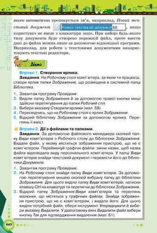 якого автоматично пропонується їм я,
стовий документ
наприклад, Новий тек-
Новий текстовий докумен- якщ о
користувач не введе з клавіатури інше. При виборі будь-якого
типу документа буде створено порожній файл, проте ввести
дані до файла можна лише за допомогою відповідної програми.
Наприклад, для роботи з текстовими документами викорис­
товують текстові редактори.
■ІДіємо
Вправа 1. Створення ярлика.
Завдання. На Робочому столі комп’ютера, за яким ти працюєш,
створи ярлик папки Зображення, що розміщена в системній папці
Бібліотека.
1. Завантаж програму Провідник.
2. Виділи папку Зображення й за допомогою правої кнопки миші
здійсни перетягування до папки Робочий стіл.
3. Вибери вказівку Створити ярлики (мал. 59).
4. Пересвідчись, що на Робочому столі є ярлик Зображення.
5. Відкрий бібліотеку Зображення за допомогою ярлика. Пере­
глянь її вміст.
Вправа 2. Дії з файлами та папками.
Завдання. За допомогою файлового менеджера скопіюй пап­
ку Види комп’ютерів з Робочого столу до бібліотеки Зображення.
Видали файл, у якому міститься зображення пристрою, що не є
комп’ютером. Перейменуй графічні файли: зміни назви, щоб назва
файла відповідала виду персонального комп’ютера. У папці Види
комп’ютерів знайди текстовий документ і перемісти його до бібліо­
теки Документи.
1. Завантаж програму Провідник.
2. На Робочому столі знайди папку Види комп’ютерів. За допомо­
гою перетягування мишею скопіюй вибрану папку до бібліотеки
Зображення. Для цього виділи папку Види комп’ютерів, натисни
клавішу СН на клавіатурі та перетягни до бібліотеки Зображення.
Відкрий папку ЗображенняВиди комп’ютерів та переглянь
малюнки, що містяться у графічних файлах. Знайди зображен­
ня пристрою, що не є комп’ютером, і видали його. Для цього
виділи потрібний файл, обери інструмент Упорядкувати й вибе­
ри вказівку Видалити. У діалоговому вікні Видалити файл вибери
кнопку Так для підтвердження видалення (мал. 61).
 