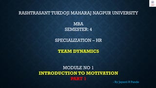 RASHTRASANT TUKDOJI MAHARAJ NAGPUR UNIVERSITY
MBA
SEMESTER: 4
SPECIALIZATION – HR
TEAM DYNAMICS
MODULE NO 1
INTRODUCTION TO MOTIVATION
PART 1
- By Jayanti R Pande
 