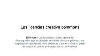 Las licencias creative commons
Definición: Las licencias creative commons
Son aquellas que establecen el interés público y privado, una
corporación sin fines de lucro orientada a darle al autor el poder
de decidir el uso de su trabajo hecho en Internet.
 