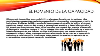 EL FOMENTO DE LA CAPACIDAD
El fomento de la capacidad empresarial (FCE) es el proceso de mejora de las aptitudes y los
conocimientos empresariales mediante una capacitación estructurada y programas de creación de
instituciones. El objetivo del FCE es ampliar la base empresarial con el fin de agilizar el ritmo de
creación de nuevas empresas. Eso acelera la generación de empleo y el desarrollo económico. El
FCE se centra en la persona que desea iniciar o ampliar una empresa. Por su parte, el desarrollo
de la pequeña y mediana empresa (PYME) se interesa sobre todo por el desarrollo de la empresa,
independientemente de que trabajen en ella o la dirijan personas que pueden considerarse
empresarios. Además, el FCE se concentra más que el desarrollo de las PYME en el potencial de
crecimiento y en la innovación. No obstante, buena parte de las enseñanzas extraídas de las
experiencias de ambos tipos de desarrollo son similares.
 