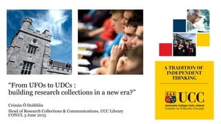 “From UFOs to UDCs :
building research collections in a new era?”
Crónán Ó Doibhlin
Head of Research Collections & Communications, UCC Library
CONUL 3 June 2015
 