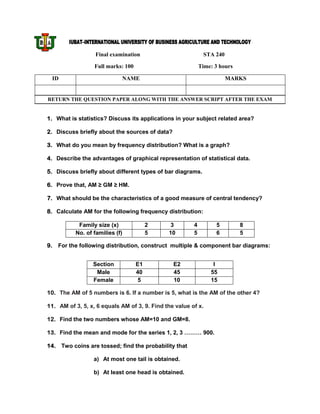 IUBAT–INTERNATIONAL UNIVERSITY OF BUSINESS AGRICULTURE AND TECHNOLOGY

                   Final examination                         STA 240

                  Full marks: 100                           Time: 3 hours

 ID                          NAME                                      MARKS


RETURN THE QUESTION PAPER ALONG WITH THE ANSWER SCRIPT AFTER THE EXAM


1. What is statistics? Discuss its applications in your subject related area?

2. Discuss briefly about the sources of data?

3. What do you mean by frequency distribution? What is a graph?

4. Describe the advantages of graphical representation of statistical data.

5. Discuss briefly about different types of bar diagrams.

6. Prove that, AM ≥ GM ≥ HM.

7. What should be the characteristics of a good measure of central tendency?

8. Calculate AM for the following frequency distribution:

            Family size (x)              2     3        4         5         8
           No. of families (f)           5    10        5         6         5

9.   For the following distribution, construct multiple & component bar diagrams:


                  Section           E1          E2               I
                   Male             40          45              55
                  Female             5          10              15

10. The AM of 5 numbers is 6. If a number is 5, what is the AM of the other 4?

11. AM of 3, 5, x, 6 equals AM of 3, 9. Find the value of x.

12. Find the two numbers whose AM=10 and GM=8.

13. Find the mean and mode for the series 1, 2, 3 ……… 900.

14. Two coins are tossed; find the probability that

                  a) At most one tail is obtained.

                  b) At least one head is obtained.
 