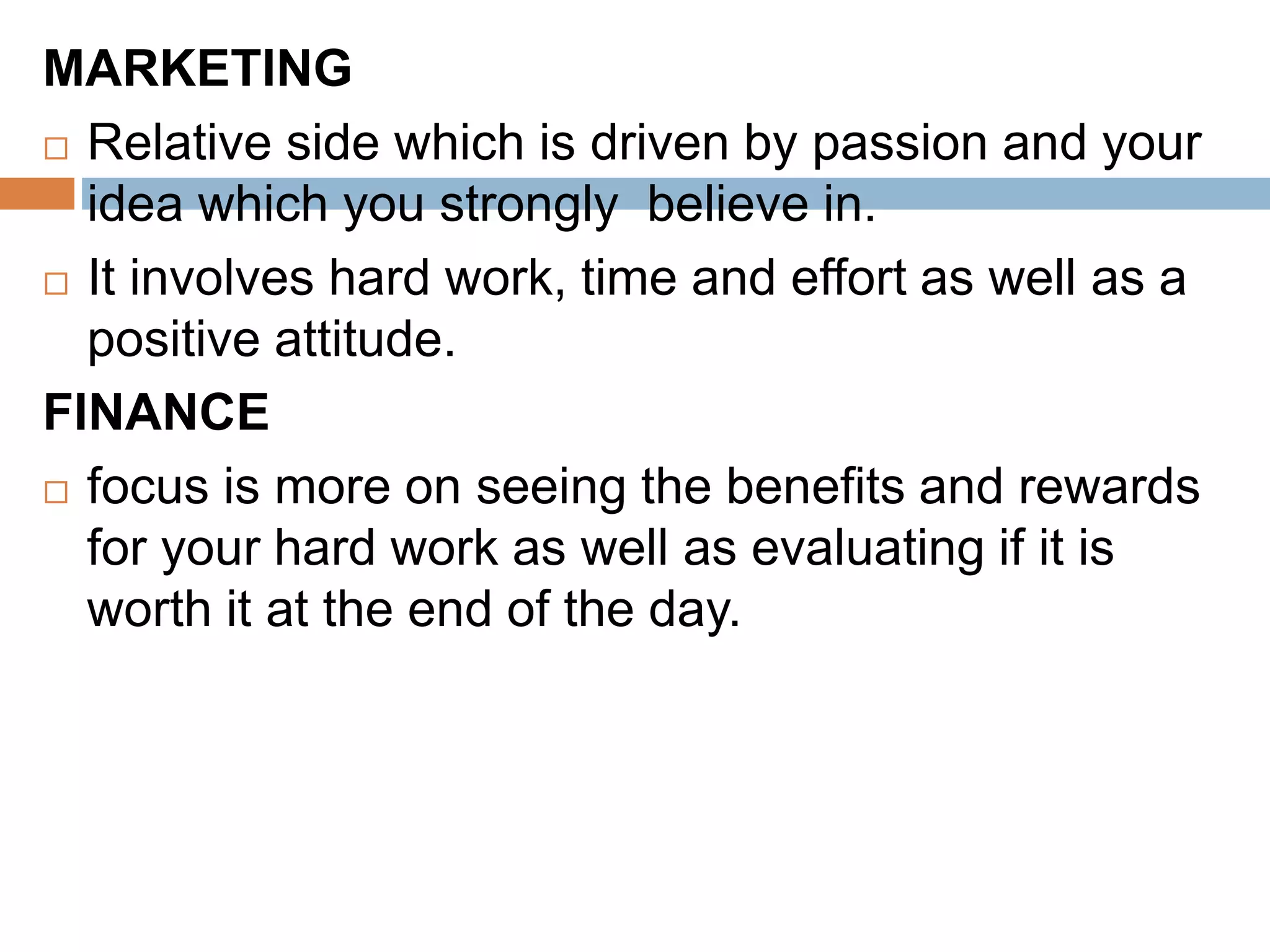 MARKETING
 Relative side which is driven by passion and your
idea which you strongly believe in.
 It involves hard work, time and effort as well as a
positive attitude.
FINANCE
 focus is more on seeing the benefits and rewards
for your hard work as well as evaluating if it is
worth it at the end of the day.
 