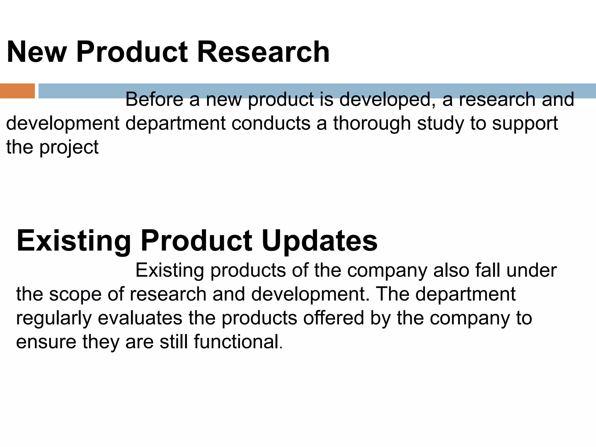 New Product Research
Before a new product is developed, a research and
development department conducts a thorough study to support
the project
Existing Product Updates
Existing products of the company also fall under
the scope of research and development. The department
regularly evaluates the products offered by the company to
ensure they are still functional.
 