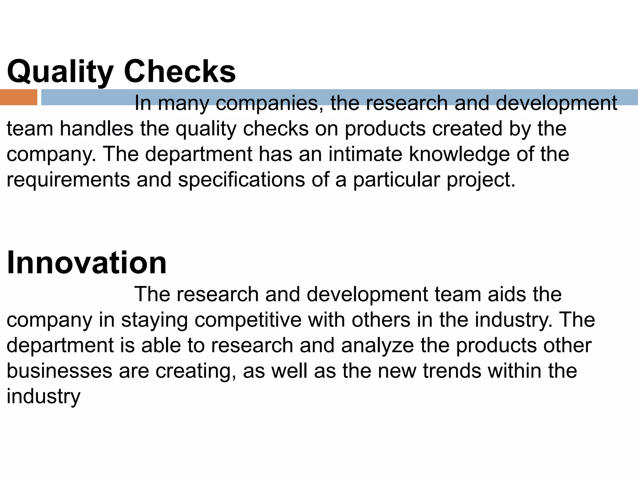 Quality Checks
In many companies, the research and development
team handles the quality checks on products created by the
company. The department has an intimate knowledge of the
requirements and specifications of a particular project.
Innovation
The research and development team aids the
company in staying competitive with others in the industry. The
department is able to research and analyze the products other
businesses are creating, as well as the new trends within the
industry
 