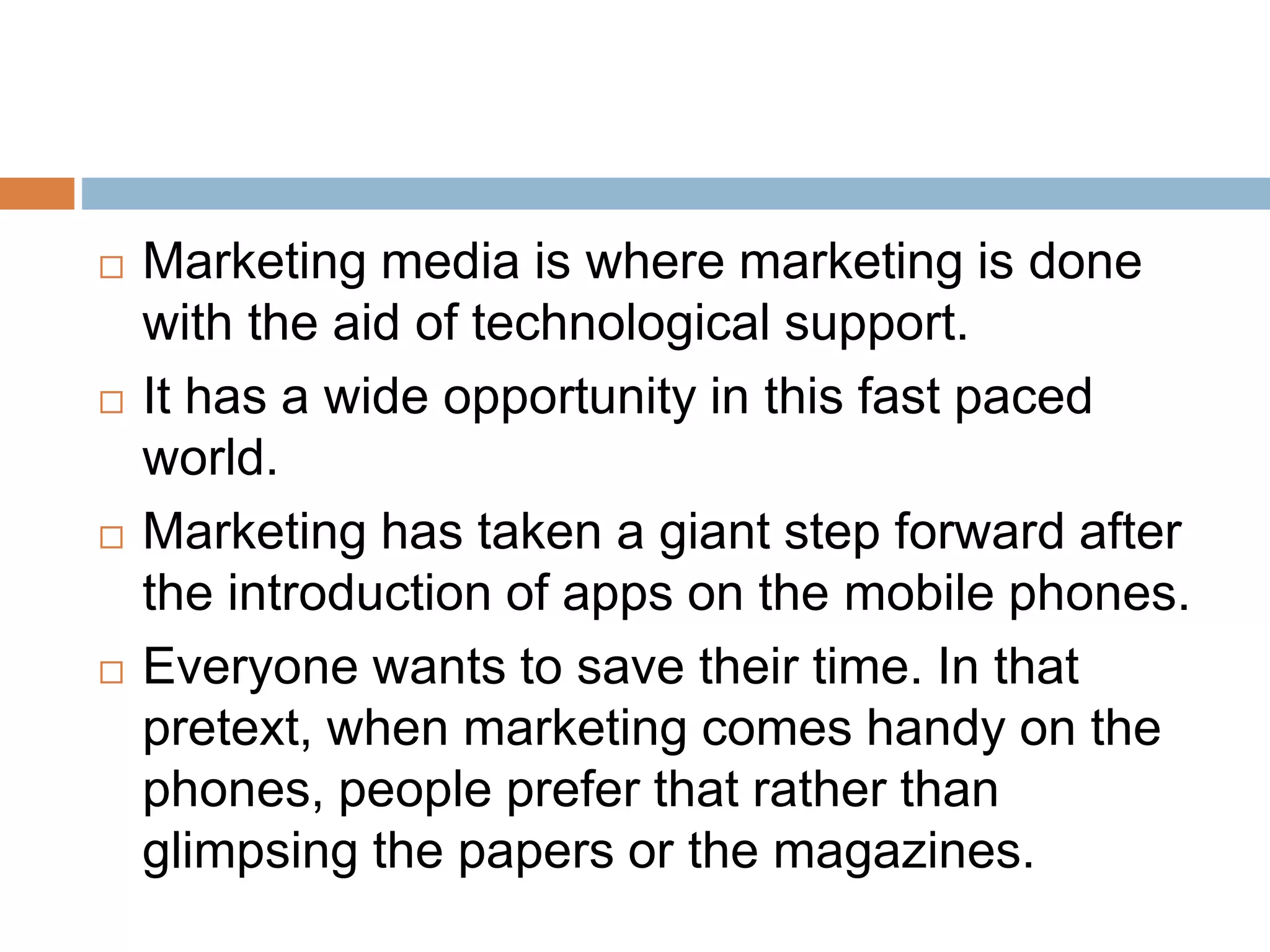  Marketing media is where marketing is done
with the aid of technological support.
 It has a wide opportunity in this fast paced
world.
 Marketing has taken a giant step forward after
the introduction of apps on the mobile phones.
 Everyone wants to save their time. In that
pretext, when marketing comes handy on the
phones, people prefer that rather than
glimpsing the papers or the magazines.
 